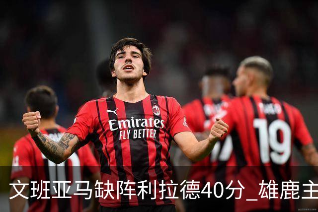 文班亚马缺阵利拉德40分 雄鹿主场战胜马刺